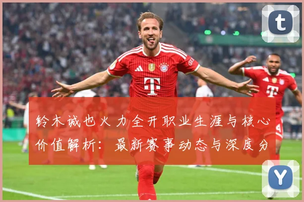 铃木诚也火力全开职业生涯与核心价值解析：最新赛事动态与深度分析