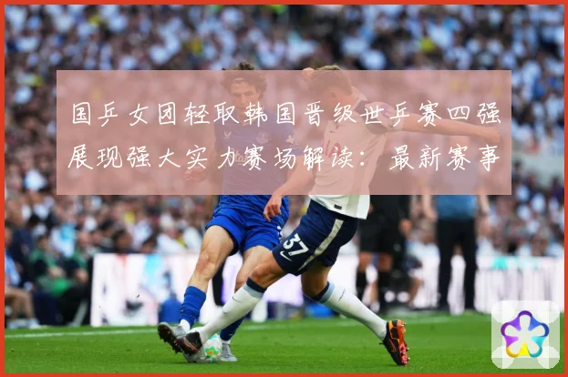 国乒女团轻取韩国晋级世乒赛四强展现强大实力赛场解读：最新赛事动态与深度分析