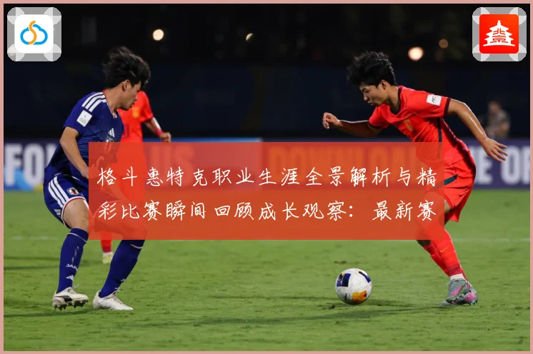 格斗惠特克职业生涯全景解析与精彩比赛瞬间回顾成长观察：最新赛事动态与深度分析