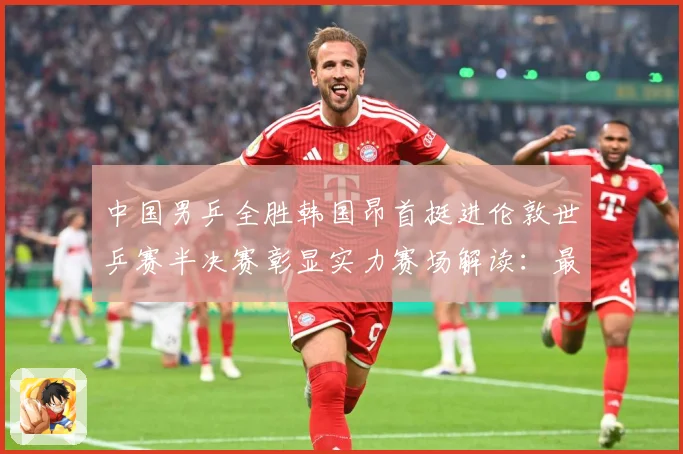 中国男乒全胜韩国昂首挺进伦敦世乒赛半决赛彰显实力赛场解读：最新赛事动态与深度分析