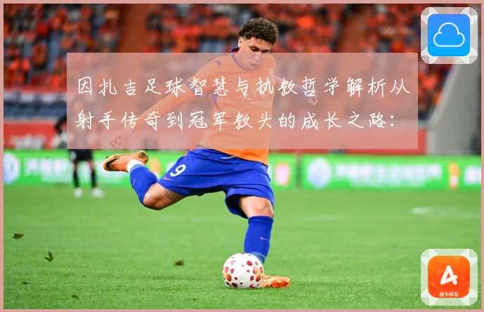 因扎吉足球智慧与执教哲学解析从射手传奇到冠军教头的成长之路：最新赛事动态与深度分析