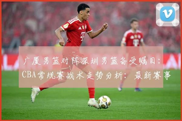 广厦男篮对阵深圳男篮备受瞩目：CBA常规赛战术走势分析：最新赛事动态与深度分析