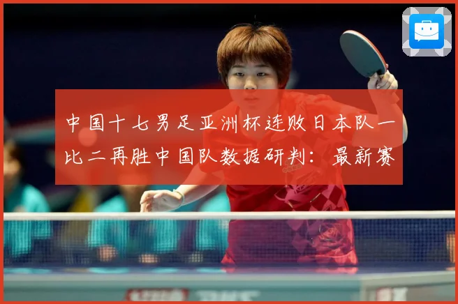 中国十七男足亚洲杯连败日本队一比二再胜中国队数据研判：最新赛事动态与深度分析