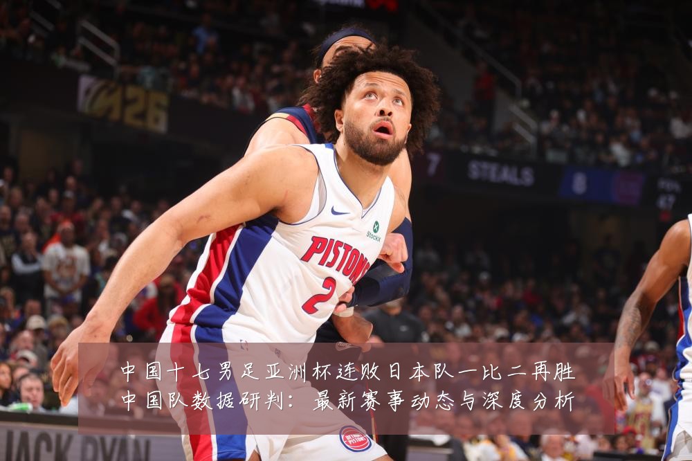 中国十七男足亚洲杯连败日本队一比二再胜中国队数据研判：最新赛事动态与深度分析